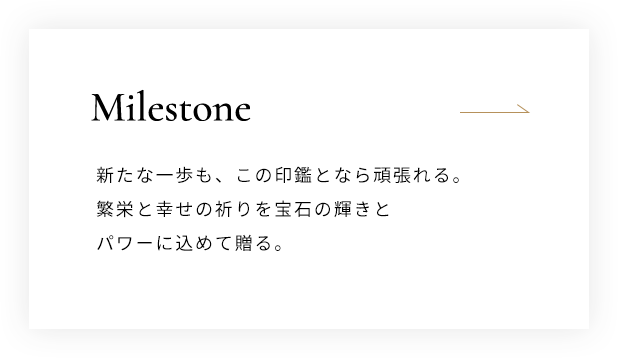 Milestone 新たな一歩も、この印鑑となら頑張れる。繁栄と幸せの祈りを宝石の輝きとパワーに込めて贈る。