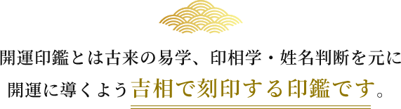 開運印鑑とは古来の易学、印相学・姓名判断を元に 開運に導くよう吉相で刻印する印鑑です。