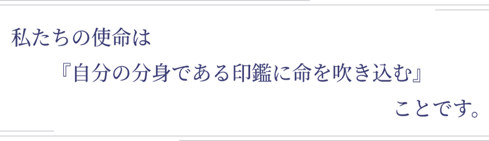 私たちの使命は『自分の分身である印鑑に命を吹き込む』ことです。